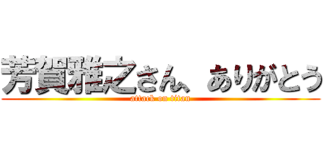芳賀雅之さん、ありがとう (attack on titan)