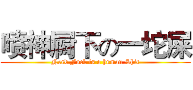 喷神屙下の一坨屎 (Nerd Fuck is a human Shit)