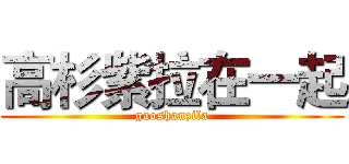 高杉紫拉在一起 (gaoshanzila)