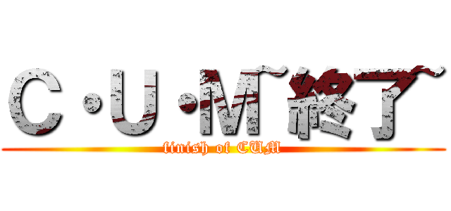 Ｃ・Ｕ・Ｍ~終了~ (finish of CUM)