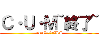 Ｃ・Ｕ・Ｍ~終了~ (finish of CUM)