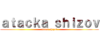 ａｔａｃｋａ ｓｈｉｚｏｖ (attack shizov)