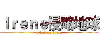 Ｉｒｅｎｅ侵略地球 (attack on Irene)