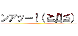 ンアッー！（ ≧Д≦） ()