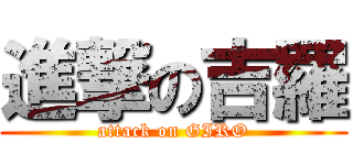 進撃の吉羅 (attack on GIRO)