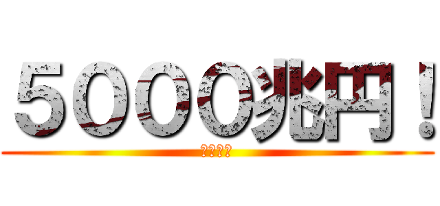 ５０００兆円！ (欲しい！)