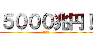 ５０００兆円！ (欲しい！)