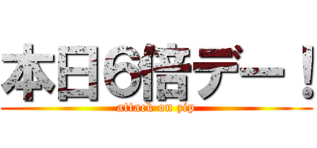 本日６倍デー！ (attack on zip)