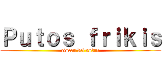 Ｐｕｔｏｓ ｆｒｉｋｉｓ (rincon del anime)