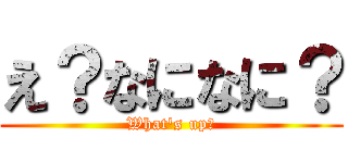 え？なになに？ (What\'s up?)