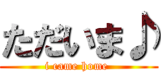 ただいま♪ (i came home )