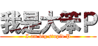 我是大笨Ｐ (I am big stupid P)