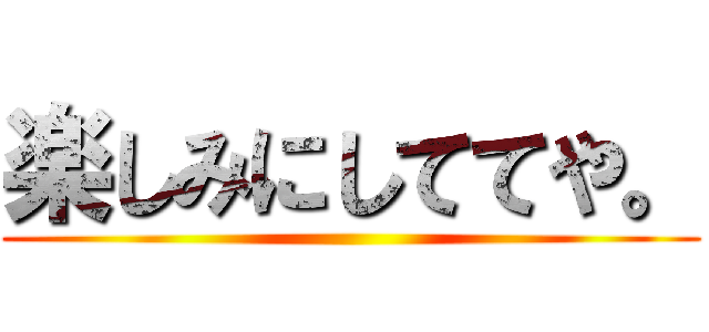 楽しみにしててや。 ()