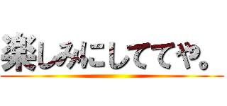 楽しみにしててや。 ()