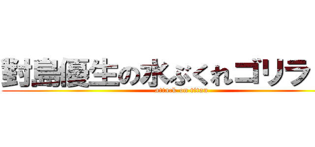 對島優生の水ぶくれゴリラ！！！ (attack on titan)