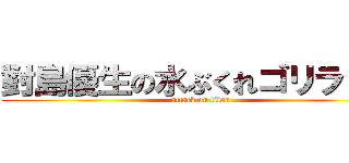 對島優生の水ぶくれゴリラ！！！ (attack on titan)