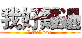 我好難過 (I feel sad.)