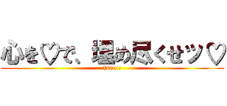 心を♡で、埋め尽くせッ♡ (hai!!!!)