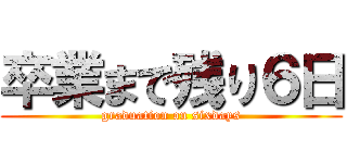 卒業まで残り６日 (graduation on sixdays)