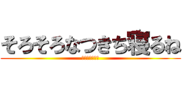 そろそろなつきち寝るね (おやすみなさい)