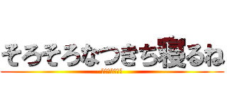 そろそろなつきち寝るね (おやすみなさい)