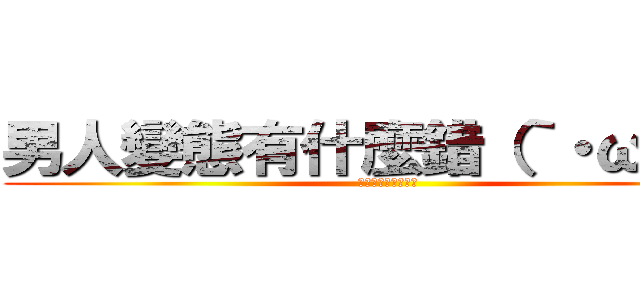 男人變態有什麼錯（｀・ω・´） (可以幫我打馬賽克嗎)