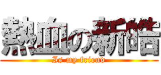 熱血の新皓 (Is my friend)