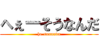 へぇーそうなんだ (he sunanda)