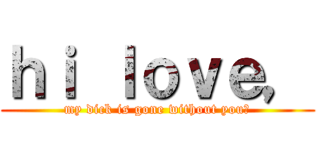 ｈｉ ｌｏｖｅ， (my dick is gone without you?)