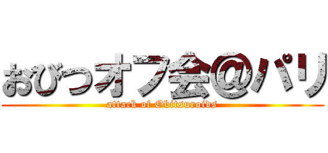 おびつオフ会＠パリ (attack of Obitsuroids)