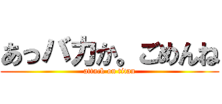 あっバカか。ごめんね (attack on titan)