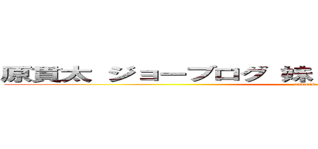 原貫太 ジョーブログ 妹 弟 兄 母 父 祖父 祖母 (attack on titan)