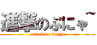 進撃のぶにゃ~ (attack on bunya)