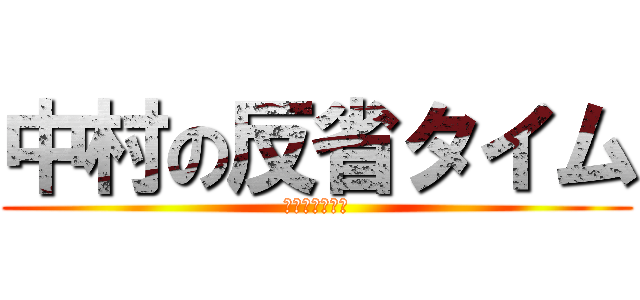 中村の反省タイム (いい加減にしろ)