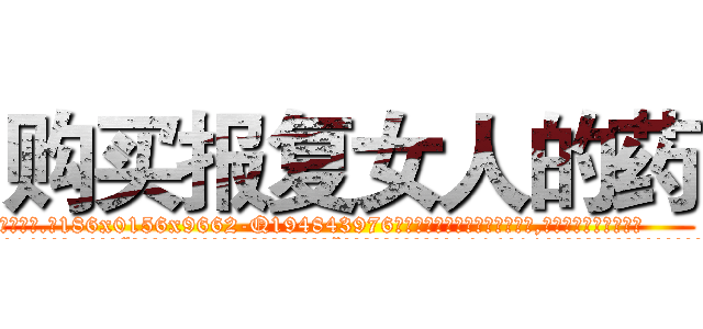 购买报复女人的药 (购买报复女人的药【电.话186x0156x9662-Q194843976林氏药业】我们做的是长期生意,靠的是老客户长期支持
参考消息网2月20日报道 韩媒称，“剩女多、离婚率高的城市，房价一定会上涨。”这是中国经济学家金岩石2016年12月参加在上海举行的房地产相关论坛时说的话。
)