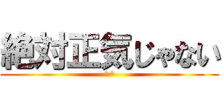 絶対正気じゃない (^^)