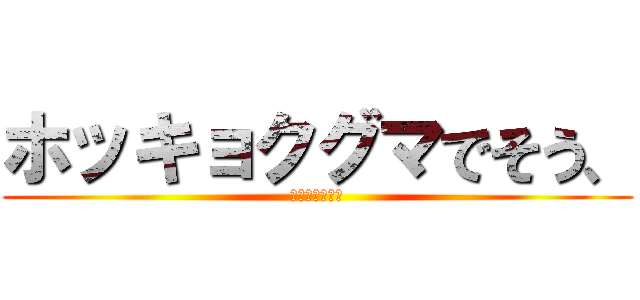 ホッキョクグマでそう、 (ワホーっつって)