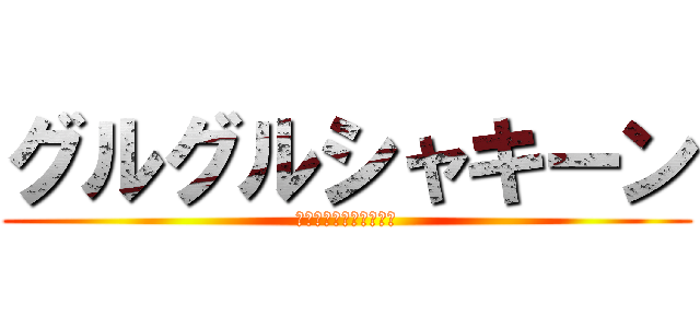 グルグルシャキーン (あんたまじめに大丈夫？)