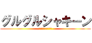 グルグルシャキーン (あんたまじめに大丈夫？)