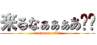 来るなぁぁぁあ‼︎ (kurunaaaaA!!)