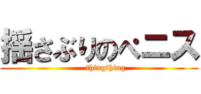 揺さぶりのぺニス (     thingthing)