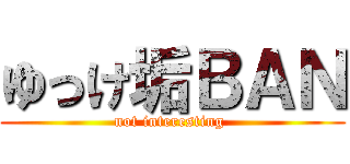 ゆっけ垢ＢＡＮ (not interesting )