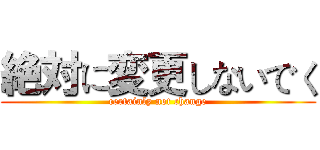 絶対に変更しないでく (certainly not change)
