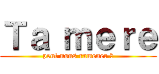 Ｔａ ｍｅｒｅ (peut nous ramener ?)