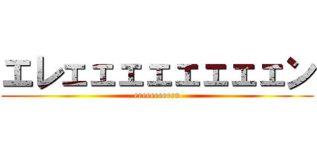 エレェェェェェェェェン (ereeeeeeeen)