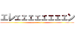 エレェェェェェェェェン (ereeeeeeeen)