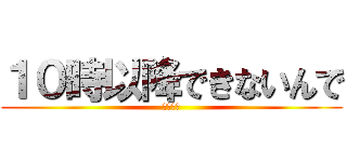 １０時以降できないんで (おやすみ)