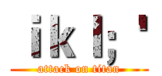 ｉｋｌ；' (attack on titan)