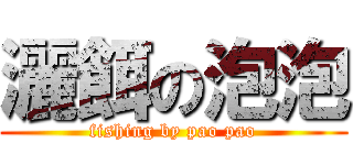 灑餌の泡泡 (fishing by pao pao)