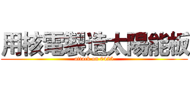 用核電製造太陽能板 (attack on 0425)